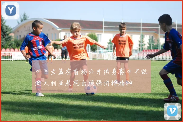 中国女篮在首场公开热身赛中不敌澳大利亚展现出顽强拼搏精神