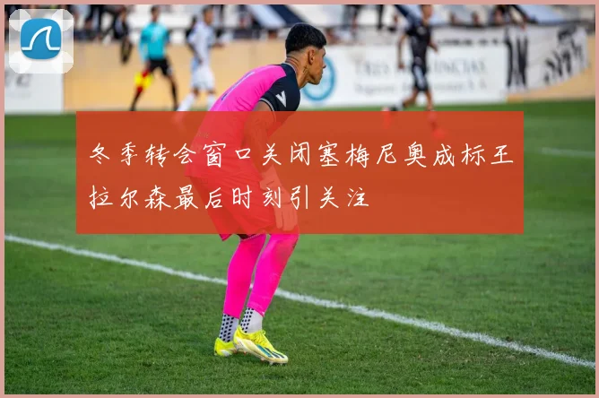 冬季转会窗口关闭塞梅尼奥成标王拉尔森最后时刻引关注