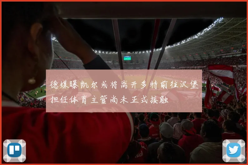 德媒曝凯尔或将离开多特前往汉堡担任体育主管尚未正式接触