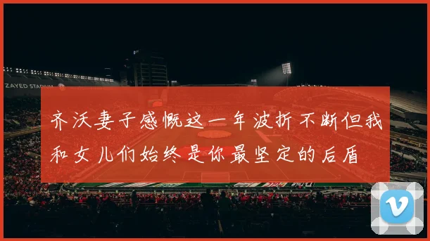 齐沃妻子感慨这一年波折不断但我和女儿们始终是你最坚定的后盾