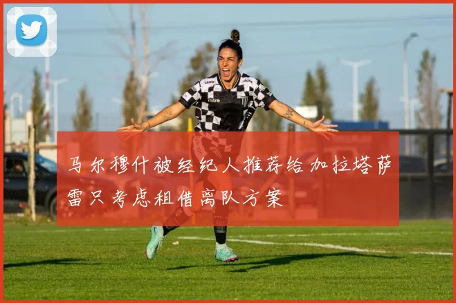 马尔穆什被经纪人推荐给加拉塔萨雷只考虑租借离队方案