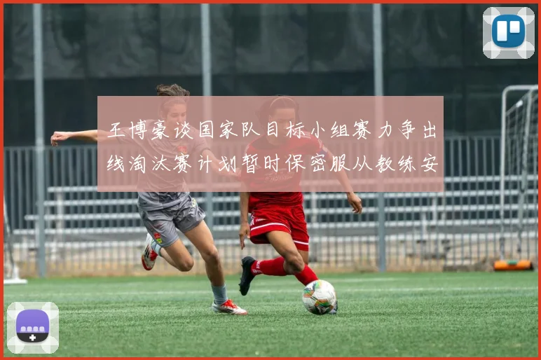 王博豪谈国家队目标小组赛力争出线淘汰赛计划暂时保密服从教练安排