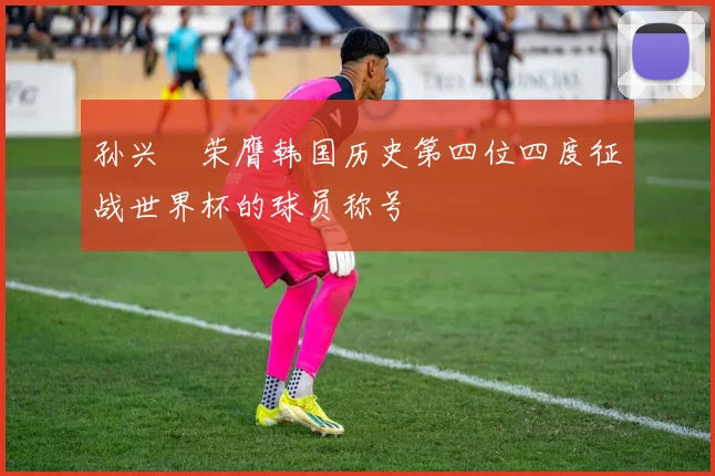 孙兴慜荣膺韩国历史第四位四度征战世界杯的球员称号