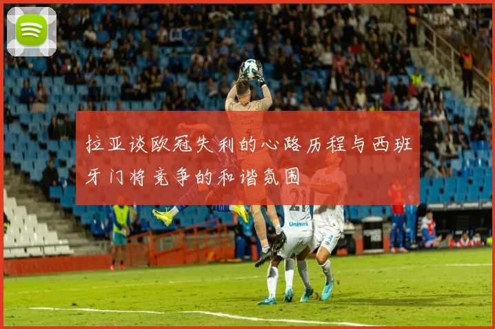 拉亚谈欧冠失利的心路历程与西班牙门将竞争的和谐氛围