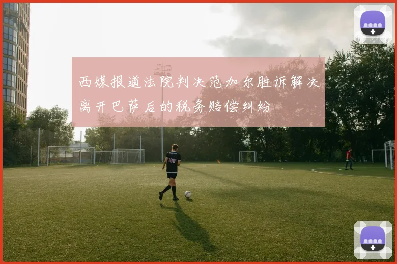 西媒报道法院判决范加尔胜诉解决离开巴萨后的税务赔偿纠纷