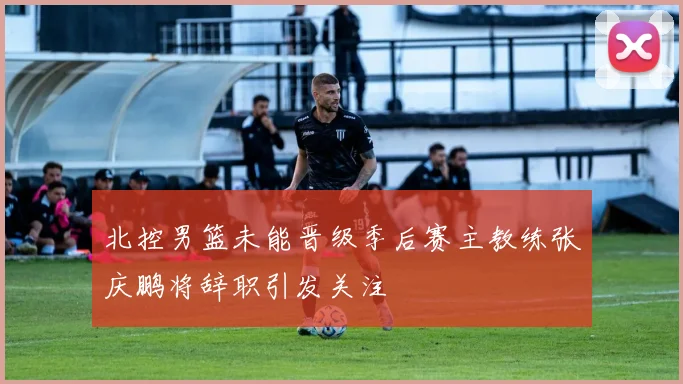 北控男篮未能晋级季后赛主教练张庆鹏将辞职引发关注