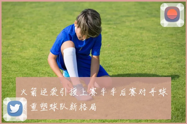 火箭逆袭引援上赛季季后赛对手球员重塑球队新格局
