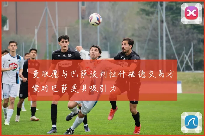 曼联愿与巴萨谈判拉什福德交易方案对巴萨更具吸引力
