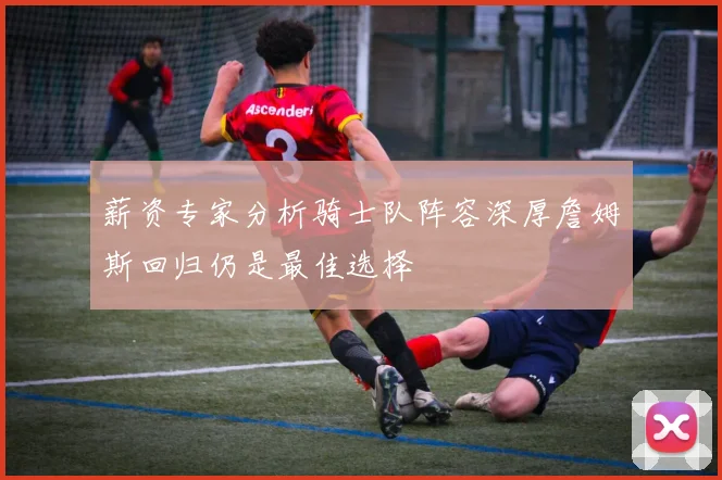 薪资专家分析骑士队阵容深厚詹姆斯回归仍是最佳选择