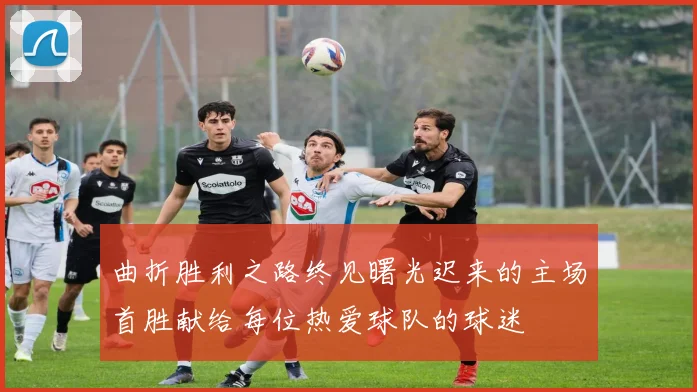 曲折胜利之路终见曙光迟来的主场首胜献给每位热爱球队的球迷