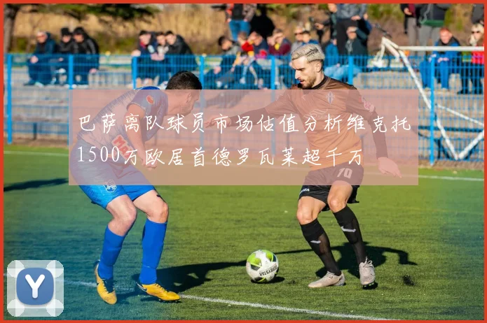 巴萨离队球员市场估值分析维克托1500万欧居首德罗瓦莱超千万