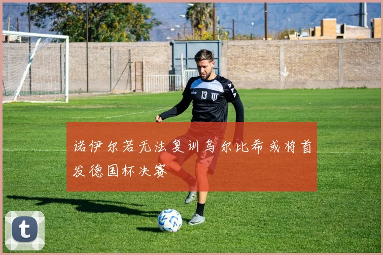 诺伊尔若无法复训乌尔比希或将首发德国杯决赛