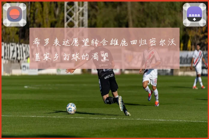 希罗表达愿望转会雄鹿回归密尔沃基家乡打球的渴望
