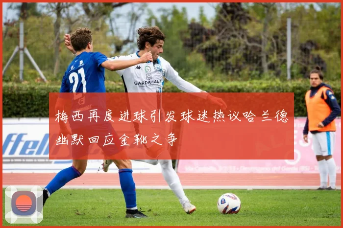 梅西再度进球引发球迷热议哈兰德幽默回应金靴之争