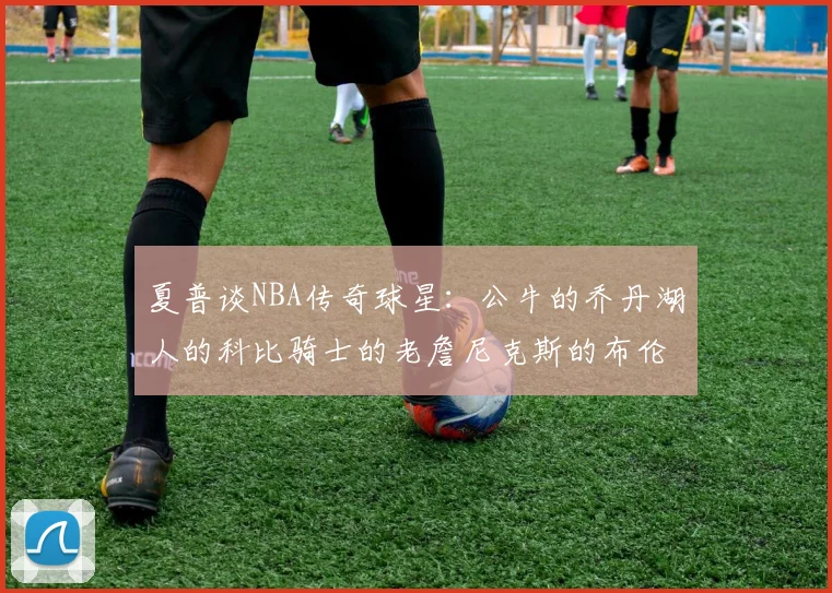 夏普谈NBA传奇球星：公牛的乔丹湖人的科比骑士的老詹尼克斯的布伦森